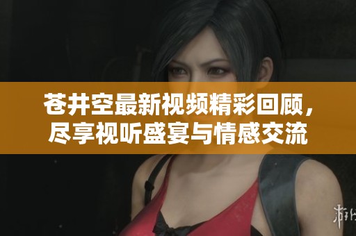 苍井空最新视频精彩回顾，尽享视听盛宴与情感交流