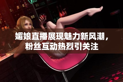 媚娘直播展现魅力新风潮，粉丝互动热烈引关注