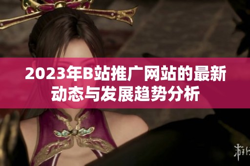 2023年B站推广网站的最新动态与发展趋势分析