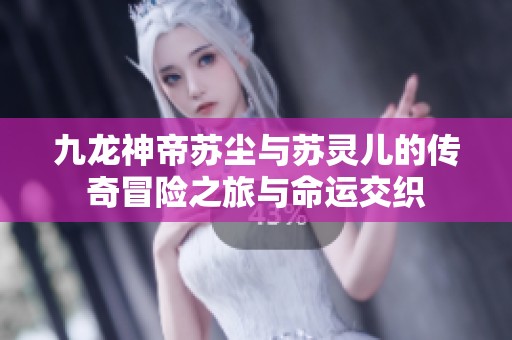 九龙神帝苏尘与苏灵儿的传奇冒险之旅与命运交织