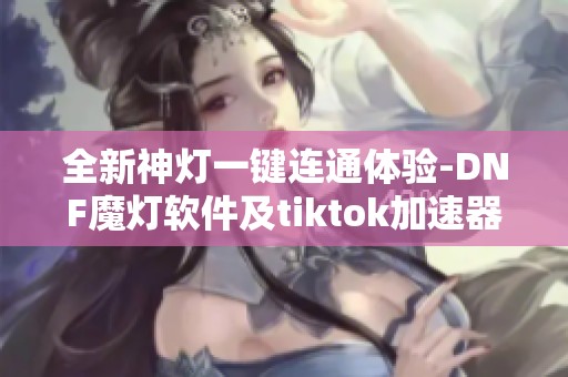 全新神灯一键连通体验-DNF魔灯软件及tiktok加速器特色介绍