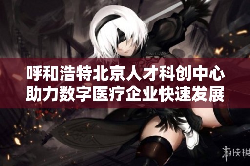 呼和浩特北京人才科创中心助力数字医疗企业快速发展与创新探索