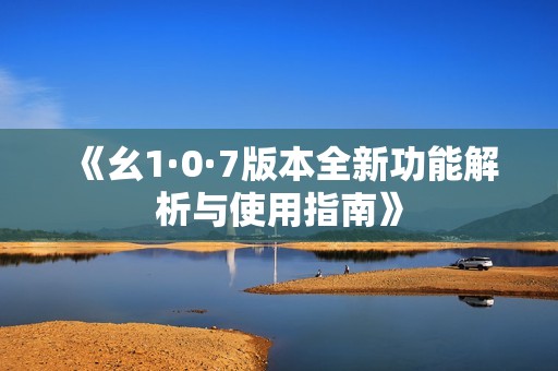 《幺1·0·7版本全新功能解析与使用指南》