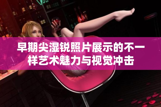 早期尖湿锐照片展示的不一样艺术魅力与视觉冲击