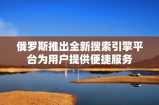 俄罗斯推出全新搜索引擎平台为用户提供便捷服务