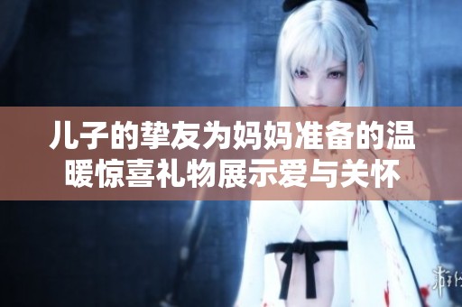 儿子的挚友为妈妈准备的温暖惊喜礼物展示爱与关怀
