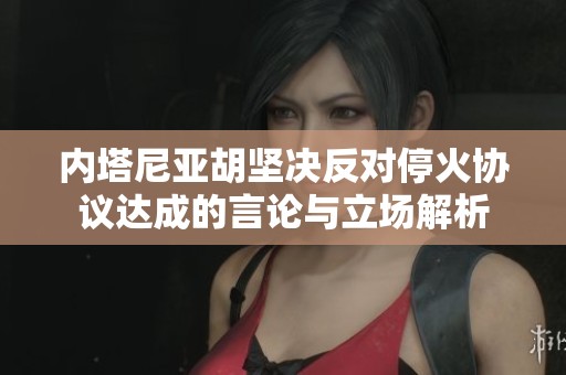 内塔尼亚胡坚决反对停火协议达成的言论与立场解析