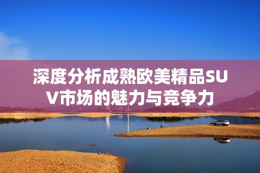 深度分析成熟欧美精品SUV市场的魅力与竞争力