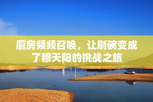 厨房频频召唤，让刷碗变成了穆天阳的挑战之旅