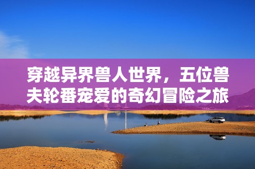 穿越异界兽人世界，五位兽夫轮番宠爱的奇幻冒险之旅