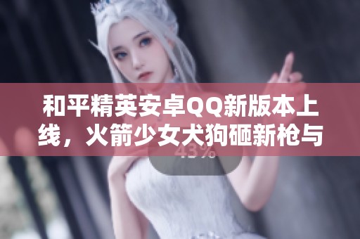和平精英安卓QQ新版本上线，火箭少女犬狗砸新枪与飞行器一同登场