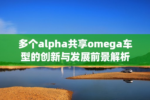 多个alpha共享omega车型的创新与发展前景解析