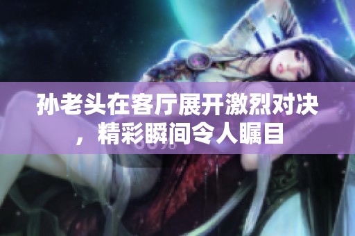 孙老头在客厅展开激烈对决，精彩瞬间令人瞩目