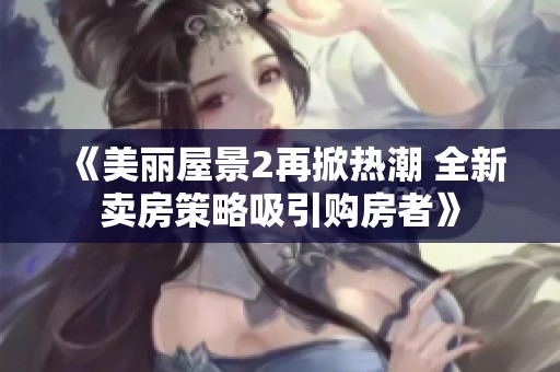 《美丽屋景2再掀热潮 全新卖房策略吸引购房者》