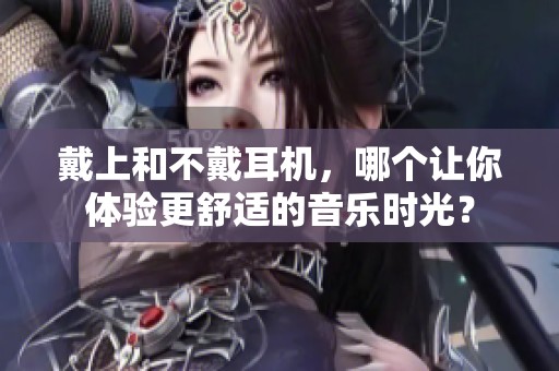 戴上和不戴耳机，哪个让你体验更舒适的音乐时光？
