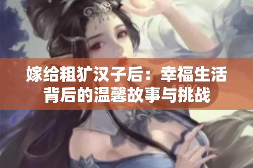 嫁给粗犷汉子后：幸福生活背后的温馨故事与挑战