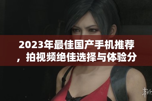 2023年最佳国产手机推荐，拍视频绝佳选择与体验分享