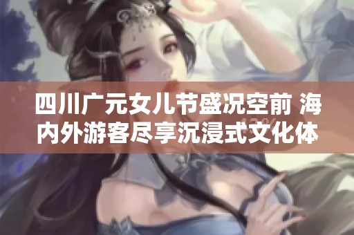四川广元女儿节盛况空前 海内外游客尽享沉浸式文化体验