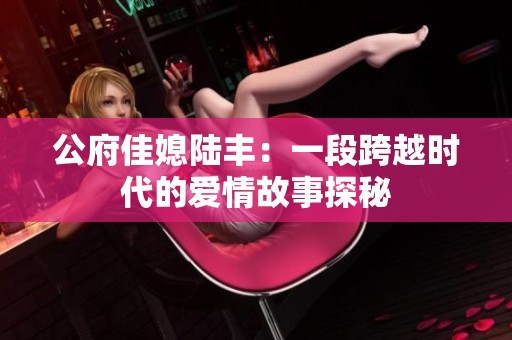 公府佳媳陆丰：一段跨越时代的爱情故事探秘