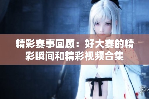 精彩赛事回顾：好大赛的精彩瞬间和精彩视频合集