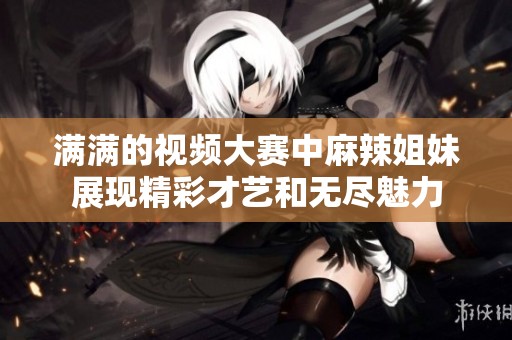 满满的视频大赛中麻辣姐妹展现精彩才艺和无尽魅力