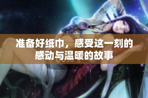 准备好纸巾，感受这一刻的感动与温暖的故事