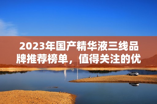 2023年国产精华液三线品牌推荐榜单，值得关注的优质选择