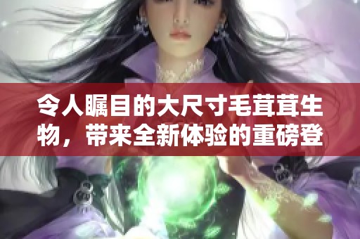 令人瞩目的大尺寸毛茸茸生物，带来全新体验的重磅登场