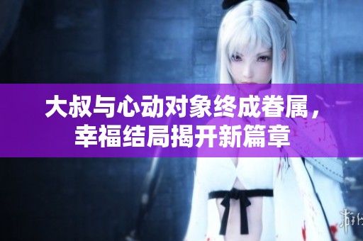 大叔与心动对象终成眷属，幸福结局揭开新篇章