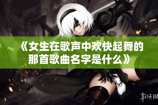 《女生在歌声中欢快起舞的那首歌曲名字是什么》