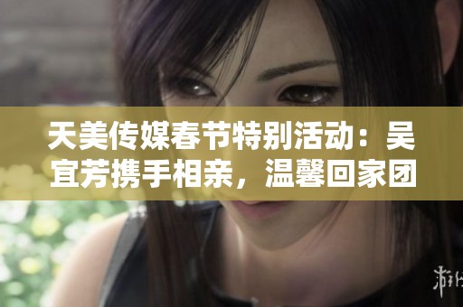 天美传媒春节特别活动：吴宜芳携手相亲，温馨回家团聚新篇章