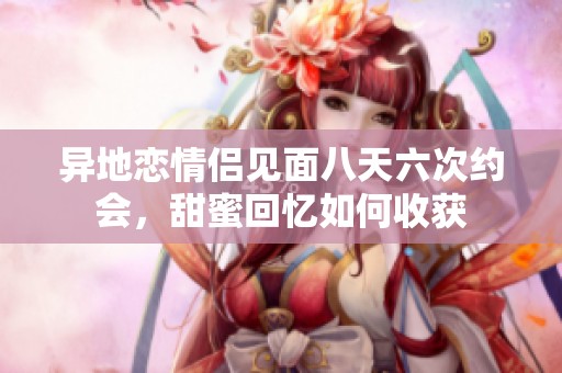异地恋情侣见面八天六次约会，甜蜜回忆如何收获