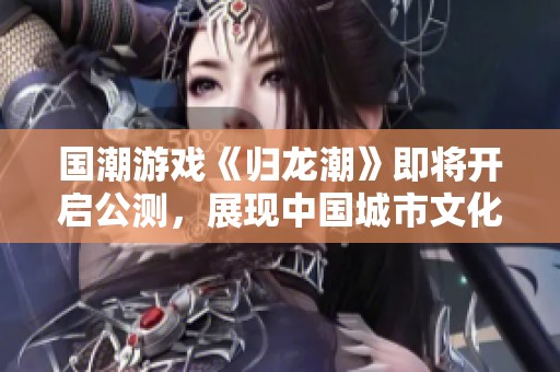 国潮游戏《归龙潮》即将开启公测，展现中国城市文化的魅力
