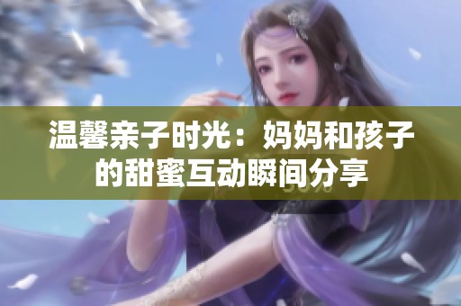 温馨亲子时光：妈妈和孩子的甜蜜互动瞬间分享