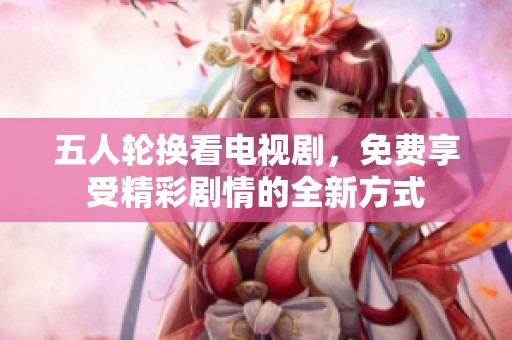 五人轮换看电视剧，免费享受精彩剧情的全新方式