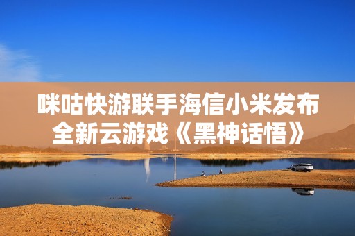 咪咕快游联手海信小米发布全新云游戏《黑神话悟》