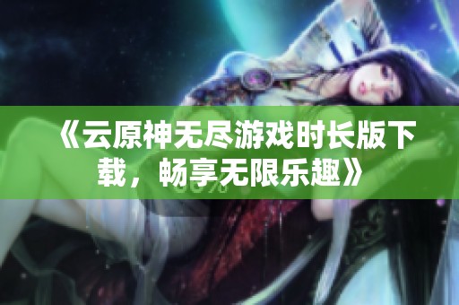 《云原神无尽游戏时长版下载，畅享无限乐趣》