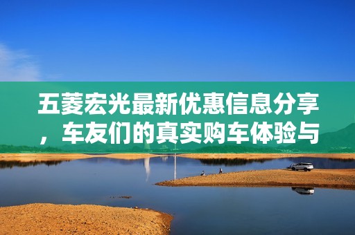 五菱宏光最新优惠信息分享，车友们的真实购车体验与价格分析