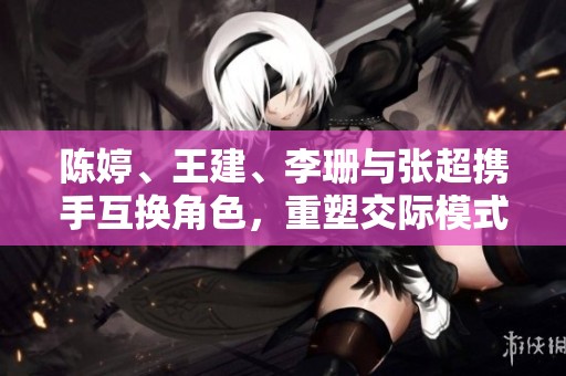 陈婷、王建、李珊与张超携手互换角色，重塑交际模式