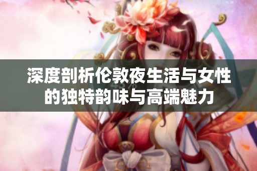 深度剖析伦敦夜生活与女性的独特韵味与高端魅力