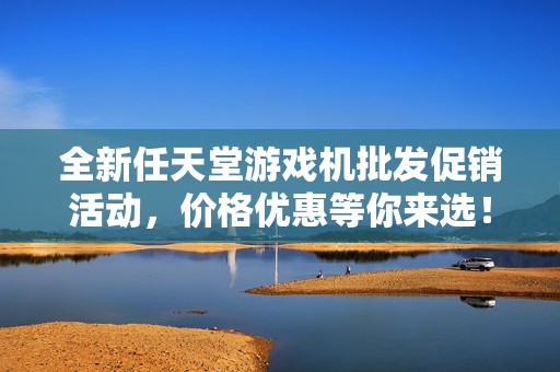 全新任天堂游戏机批发促销活动，价格优惠等你来选！