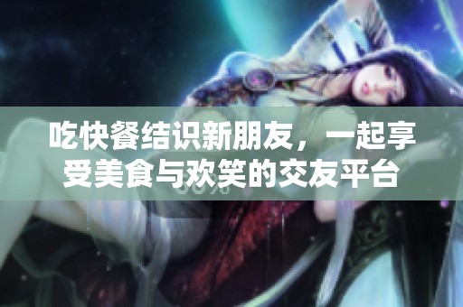 吃快餐结识新朋友，一起享受美食与欢笑的交友平台
