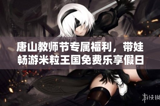 唐山教师节专属福利，带娃畅游米粒王国免费乐享假日