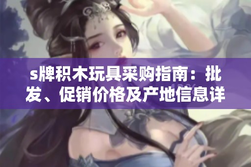 s牌积木玩具采购指南：批发、促销价格及产地信息详解