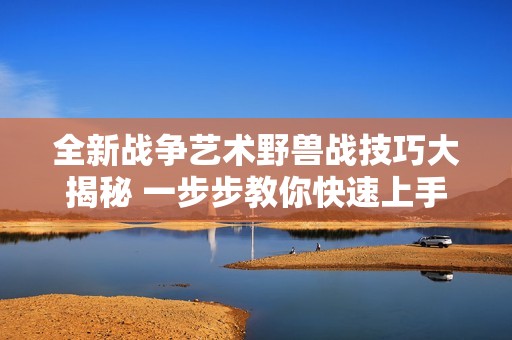 全新战争艺术野兽战技巧大揭秘 一步步教你快速上手攻略