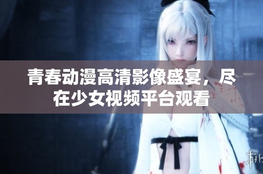 青春动漫高清影像盛宴，尽在少女视频平台观看