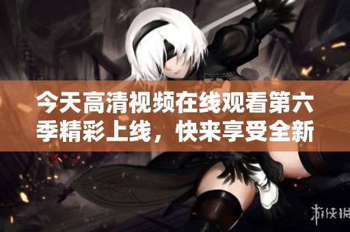 今天高清视频在线观看第六季精彩上线，快来享受全新内容！