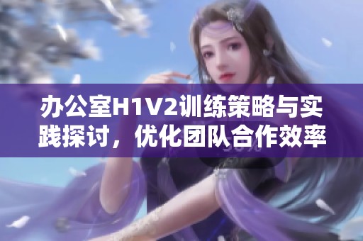 办公室H1V2训练策略与实践探讨，优化团队合作效率