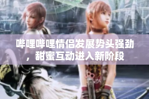 哔哩哔哩情侣发展势头强劲，甜蜜互动进入新阶段