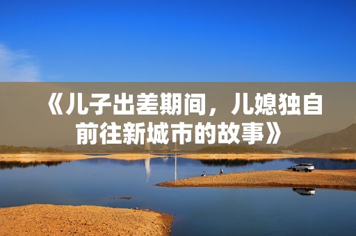 《儿子出差期间，儿媳独自前往新城市的故事》